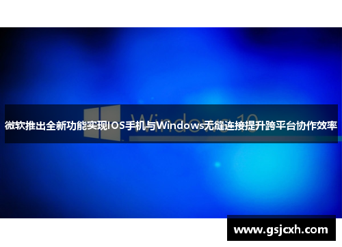 微软推出全新功能实现IOS手机与Windows无缝连接提升跨平台协作效率